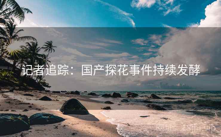 记者追踪：国产探花事件持续发酵