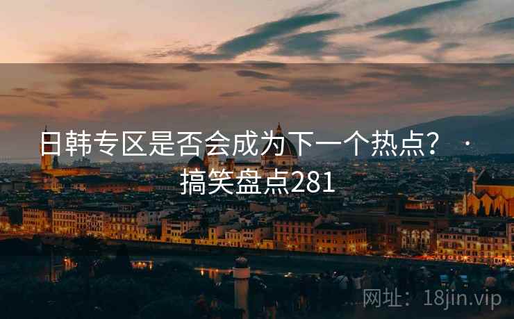日韩专区是否会成为下一个热点？ · 搞笑盘点281