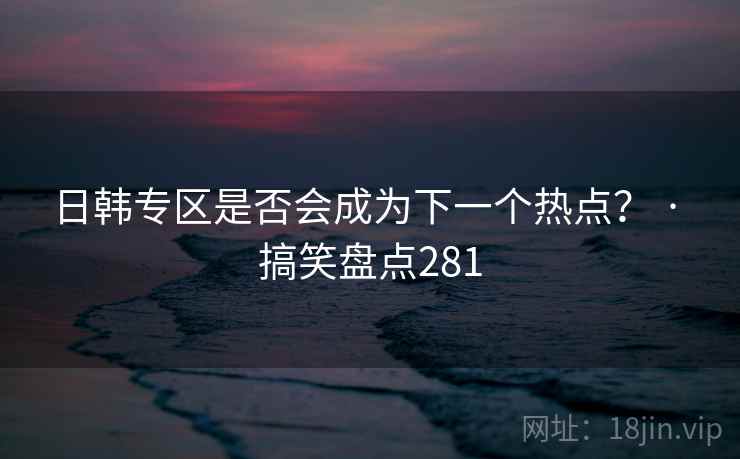 日韩专区是否会成为下一个热点？ · 搞笑盘点281