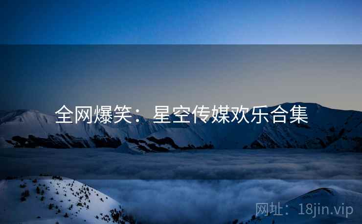 全网爆笑：星空传媒欢乐合集