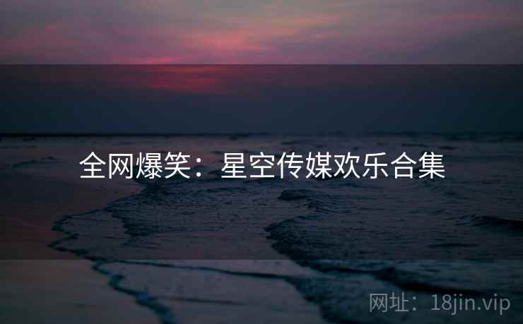 全网爆笑：星空传媒欢乐合集