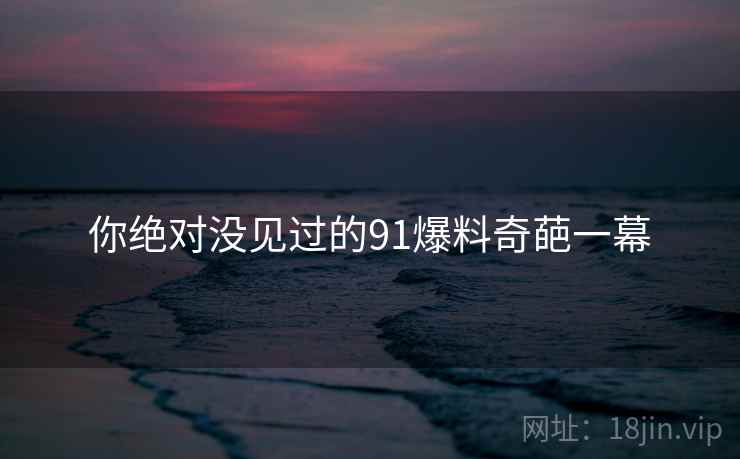 你绝对没见过的91爆料奇葩一幕