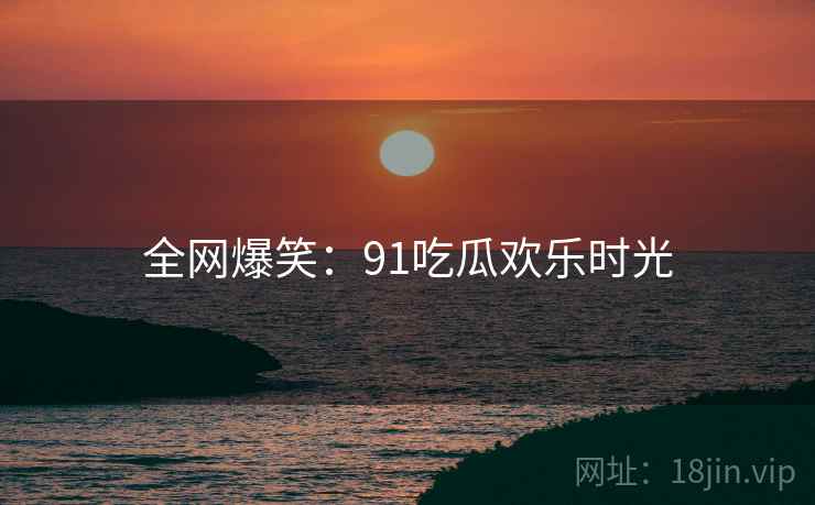 全网爆笑：91吃瓜欢乐时光