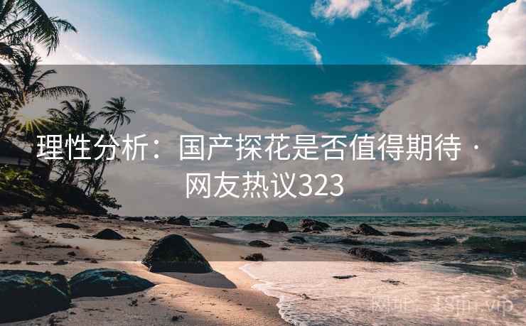 理性分析:国产探花是否值得期待 · 网友热议323 理性分析:国产探花是否值得期待 · 网友热议323