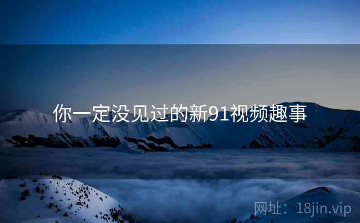 你一定没见过的新91视频趣事 你一定没见过的新91视频趣事