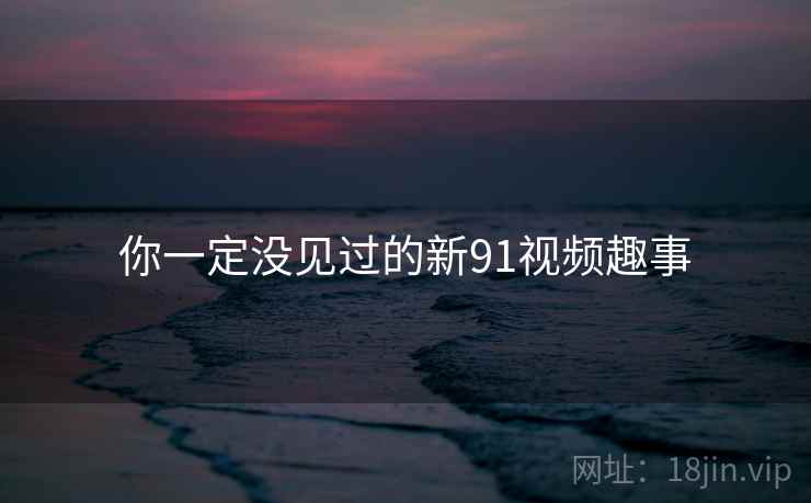 你一定没见过的新91视频趣事 你一定没见过的新91视频趣事