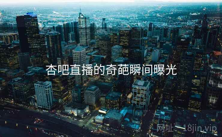 杏吧直播的奇葩瞬间曝光 杏吧直播的奇葩瞬间曝光