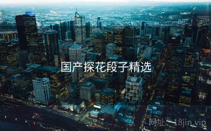 国产探花段子精选 国产探花段子精选